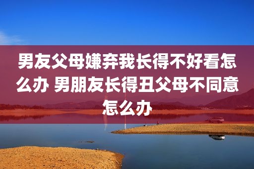 男友父母嫌弃我长得不好看怎么办 男朋友长得丑父母不同意怎么办