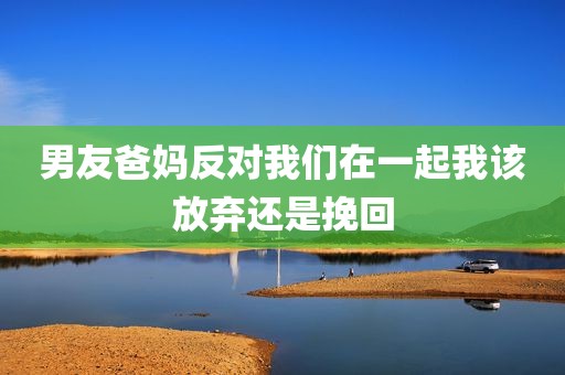 男友爸妈反对我们在一起我该放弃还是挽回