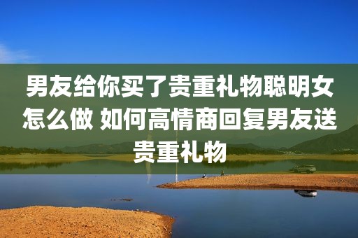 男友给你买了贵重礼物聪明女怎么做 如何高情商回复男友送贵重礼物