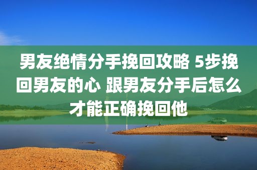 男友绝情分手挽回攻略 5步挽回男友的心 跟男友分手后怎么才能正确挽回他