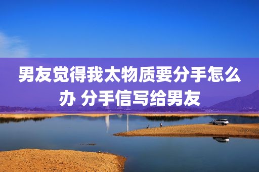 男友觉得我太物质要分手怎么办 分手信写给男友