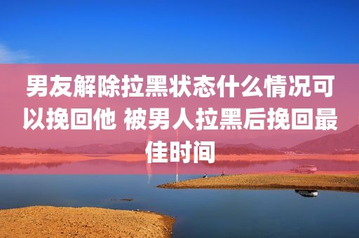 男友解除拉黑状态什么情况可以挽回他 被男人拉黑后挽回最佳时间