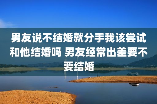男友说不结婚就分手我该尝试和他结婚吗 男友经常出差要不要结婚