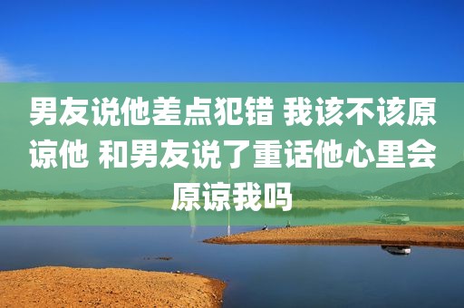 男友说他差点犯错 我该不该原谅他 和男友说了重话他心里会原谅我吗