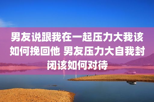 男友说跟我在一起压力大我该如何挽回他 男友压力大自我封闭该如何对待