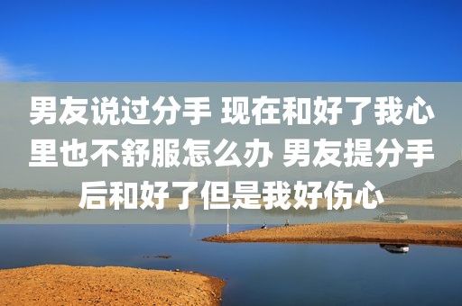男友说过分手 现在和好了我心里也不舒服怎么办 男友提分手后和好了但是我好伤心