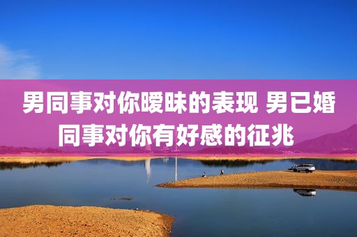 男同事对你暧昧的表现 男已婚同事对你有好感的征兆 