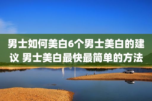 男士如何美白6个男士美白的建议 男士美白最快最简单的方法