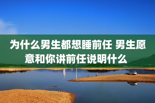 为什么男生都想睡前任 男生愿意和你讲前任说明什么 