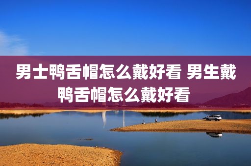 男士鸭舌帽怎么戴好看 男生戴鸭舌帽怎么戴好看 