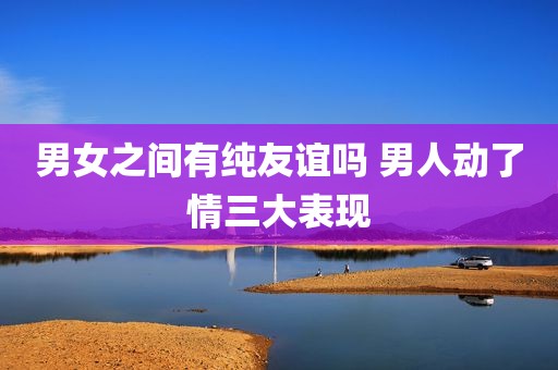 男女之间有纯友谊吗 男人动了情三大表现