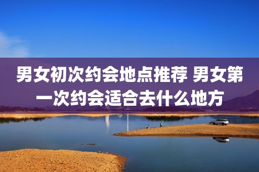 男女初次约会地点推荐 男女第一次约会适合去什么地方