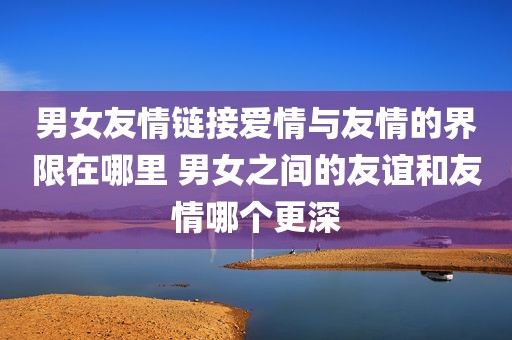 男女友情链接爱情与友情的界限在哪里 男女之间的友谊和友情哪个更深