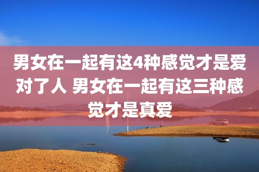 男女在一起有这4种感觉才是爱对了人 男女在一起有这三种感觉才是真爱