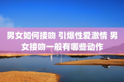 男女如何接吻 引爆性爱激情 男女接吻一般有哪些动作