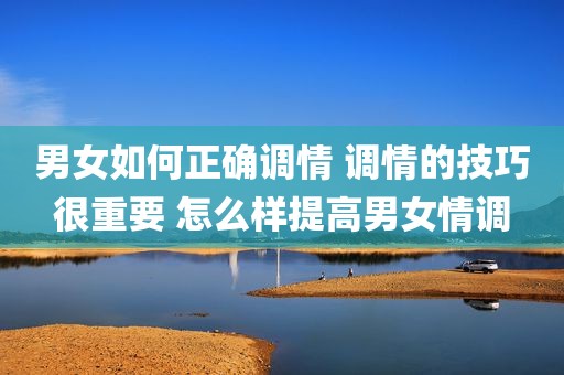 男女如何正确调情 调情的技巧很重要 怎么样提高男女情调