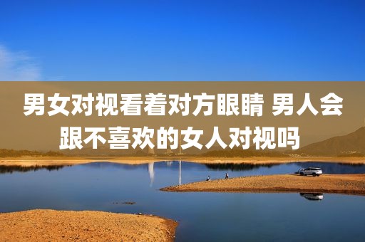 男女对视看着对方眼睛 男人会跟不喜欢的女人对视吗 