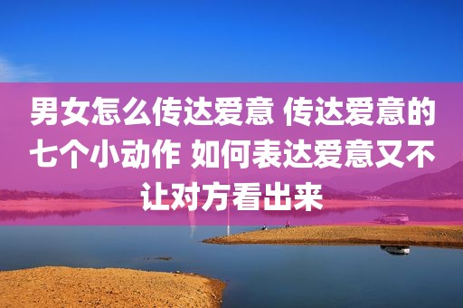 男女怎么传达爱意 传达爱意的七个小动作 如何表达爱意又不让对方看出来