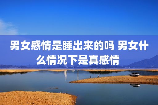 男女感情是睡出来的吗 男女什么情况下是真感情 