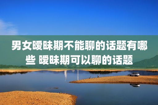 男女暧昧期不能聊的话题有哪些 暧昧期可以聊的话题