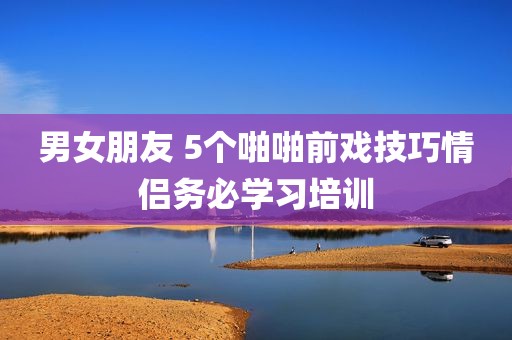 男女朋友 5个啪啪前戏技巧情侣务必学习培训