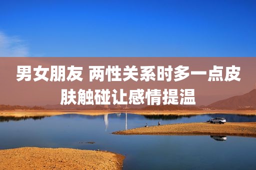 男女朋友 两性关系时多一点皮肤触碰让感情提温