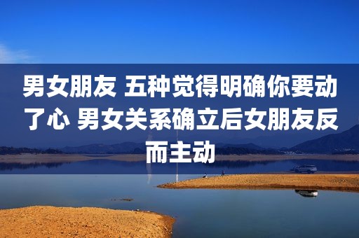 男女朋友 五种觉得明确你要动了心 男女关系确立后女朋友反而主动