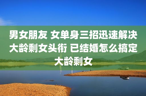 男女朋友 女单身三招迅速解决大龄剩女头衔 已结婚怎么搞定大龄剩女