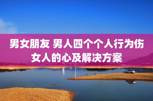 男女朋友 男人四个个人行为伤女人的心及解决方案