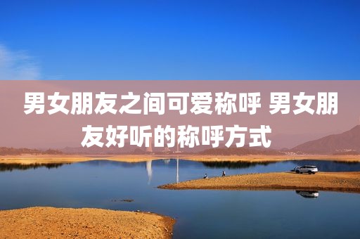 男女朋友之间可爱称呼 男女朋友好听的称呼方式 