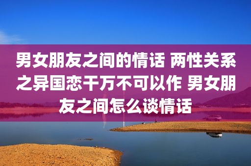 男女朋友之间的情话 两性关系之异国恋干万不可以作 男女朋友之间怎么谈情话
