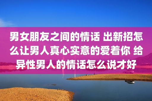 男女朋友之间的情话 出新招怎么让男人真心实意的爱着你 给异性男人的情话怎么说才好