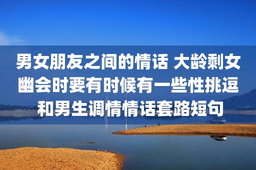 男女朋友之间的情话 大龄剩女幽会时要有时候有一些性挑逗 和男生调情情话套路短句