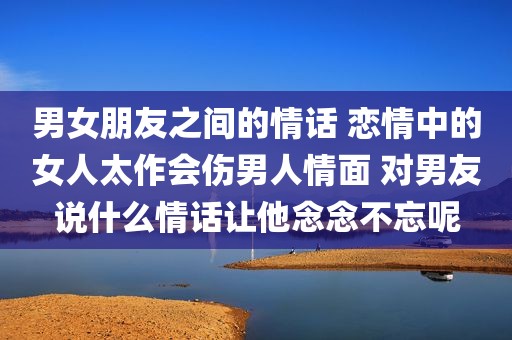 男女朋友之间的情话 恋情中的女人太作会伤男人情面 对男友说什么情话让他念念不忘呢