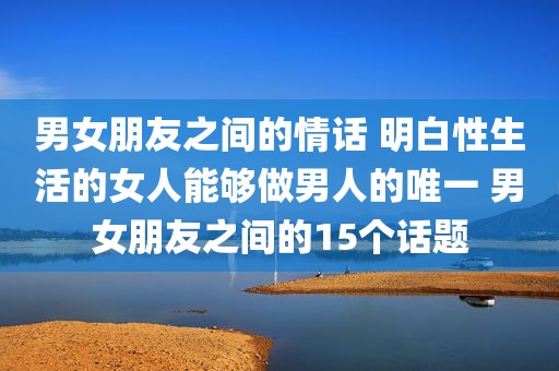 男女朋友之间的情话 明白性生活的女人能够做男人的唯一 男女朋友之间的15个话题