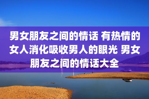 男女朋友之间的情话 有热情的女人消化吸收男人的眼光 男女朋友之间的情话大全
