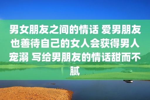 男女朋友之间的情话 爱男朋友也善待自己的女人会获得男人宠溺 写给男朋友的情话甜而不腻