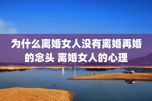 为什么离婚女人没有离婚再婚的念头 离婚女人的心理