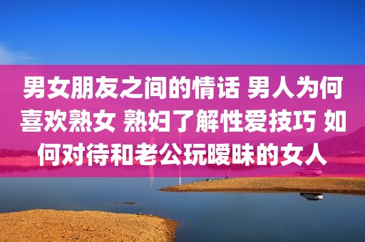 男女朋友之间的情话 男人为何喜欢熟女 熟妇了解性爱技巧 如何对待和老公玩暧昧的女人
