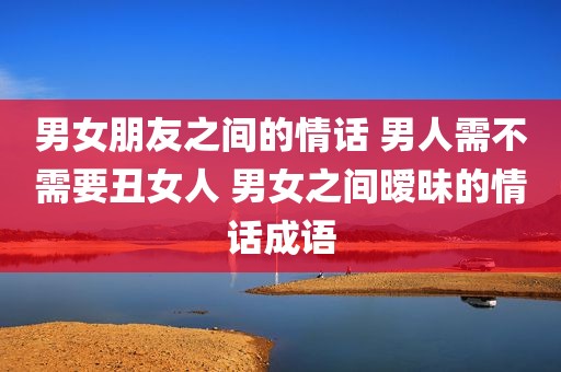 男女朋友之间的情话 男人需不需要丑女人 男女之间暧昧的情话成语