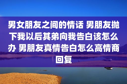 男女朋友之间的情话 男朋友抛下我以后其弟向我告白该怎么办 男朋友真情告白怎么高情商回复