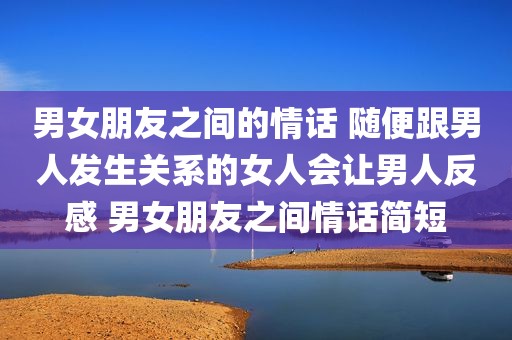 男女朋友之间的情话 随便跟男人发生关系的女人会让男人反感 男女朋友之间情话简短