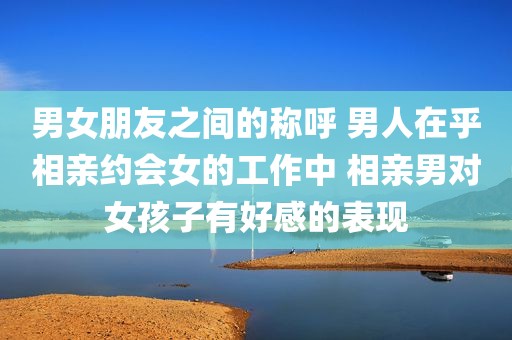 男女朋友之间的称呼 男人在乎相亲约会女的工作中 相亲男对女孩子有好感的表现