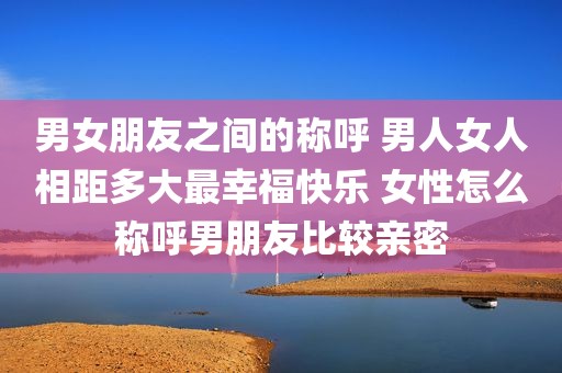 男女朋友之间的称呼 男人女人相距多大最幸福快乐 女性怎么称呼男朋友比较亲密