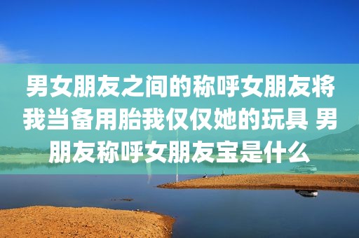 男女朋友之间的称呼女朋友将我当备用胎我仅仅她的玩具 男朋友称呼女朋友宝是什么
