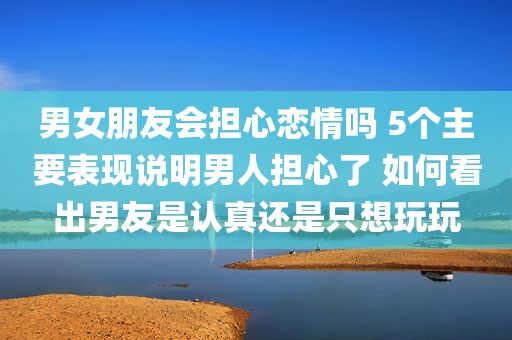 男女朋友会担心恋情吗 5个主要表现说明男人担心了 如何看出男友是认真还是只想玩玩