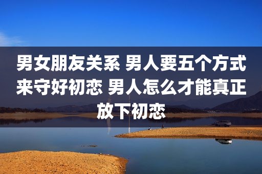 男女朋友关系 男人要五个方式来守好初恋 男人怎么才能真正放下初恋