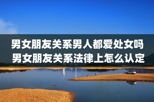 男女朋友关系男人都爱处女吗 男女朋友关系法律上怎么认定