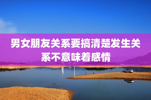 男女朋友关系要搞清楚发生关系不意味着感情