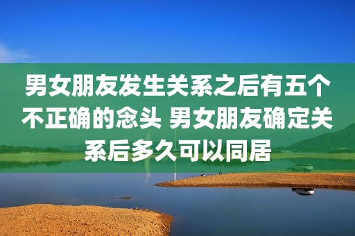 男女朋友发生关系之后有五个不正确的念头 男女朋友确定关系后多久可以同居